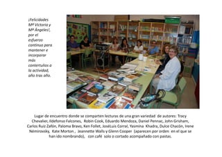 ¡Felicidades
Mª Victoria y
Mª Ángeles!,
por el
esfuerzo
continuo para
mantener e
incorporar
más
contertulios a
la actividad,
año tras año.




    Lugar de encuentro donde se comparten lecturas de una gran variedad de autores: Tracy
  Chevalier, Ildefonso Falcones, Robin Cook, Eduardo Mendoza, Daniel Pennac, John Grisham,
Carlos Ruiz Zafón, Paloma Bravo, Ken Follet, JoséLuis Corral, Yasmina Khadra, Dulce Chacón, Irene
 Némirovsky, Kate Morton , Jeannette Walls y Glenn Cooper (aparecen por orden en el que se
             han ido nombrando), con café solo o cortado acompañado con pastas.
 