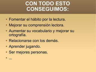 CON TODO ESTO CONSEGUIMOS: Fomentar el hábito por la lectura. Mejorar su comprensión lectora. Aumentar su vocabulario y mejorar su ortografía. Relacionarse con los demás. Aprender jugando. Ser mejores personas. ... 