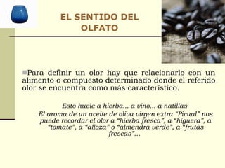 Para definir un olor hay que relacionarlo con un alimento o compuesto determinado donde el referido olor se encuentra como más característico. Esto huele a hierba... a vino... a natillas  El aroma de un aceite de oliva virgen extra “Picual” nos puede recordar el olor a “hierba fresca”, a “higuera”, a “tomate”, a “alloza” o “almendra verde”, a “frutas frescas”…  EL SENTIDO DEL OLFATO 