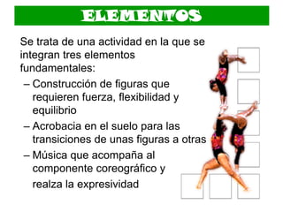 ELEMENTOS
Se trata de una actividad en la que se
integran tres elementos
fundamentales:
– Construcción de figuras que
requieren fuerza, flexibilidad y
equilibrio
– Acrobacia en el suelo para las
transiciones de unas figuras a otras
– Música que acompaña al
componente coreográfico y
realza la expresividad
 