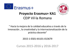 Proyecto Erasmus+ KA1
CEIP Vil·la Romana
“ Hacia la mejora de la calidad educativa a través de la
innovación , la creatividad y la internacionalización de la
práctica docente”
2015-1-ES01-KA101-013679
Cursos 2015-2016 y 2016-2017
 