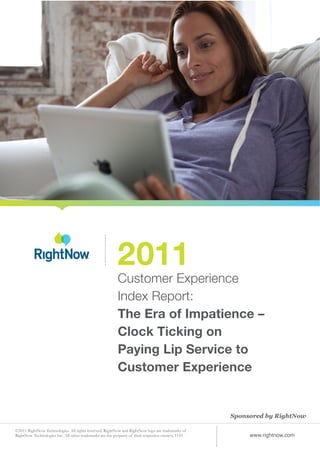 2011
                                                          Customer Experience
                                                          Index Report:
                                                          The Era of Impatience –
                                                          Clock Ticking on
                                                          Paying Lip Service to
                                                          Customer Experience


                                                                                                    Sponsored by RightNow

©2011 RightNow Technologies. All rights reserved. RightNow and RightNow logo are trademarks of
RightNow Technologies Inc. All other trademarks are the property of their respective owners. 1110        www.rightnow.com
 