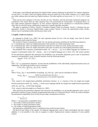 In this paper, non-traditional approaches for English-Arabic sentence alignment are presented. For sentence alignment,
we may have a 1-0 match, where one English sentence does not match any of the Arabic sentences, a 0-1 match where
one Arabic sentence does not match any English sentences. The other matches we focus on are 1-1, 1-2, 2-1, 2-2, 1-3 and
3-1.
  There may be more categories in bi-texts, but they are rare. Therefore, only the previously mentioned categories are
considered. If the system finds any other categories they will automatically be misclassified. As illustrated above, we
have eight sentence alignment categories. As such, sentence alignment can be considered as a classification problem,
which may be solved by using a mathematical regression or genetic algorithm classifiers.
  The paper is organized as follows. Section 2, introduces English–Arabic text features. Section 3, illustrates the new
approaches. Section 4, discusses English-Arabic corpus creation. Section 5, shows the experimental results. Finally,
section 6 gives concluding remarks and discusses future work.

2. English–Arabic text features

  As explained in (Fattah et al., 2007), the most important feature for text is the text length, since Gale & Church
achieved good results using this feature.
  The second text feature is punctuation marks. We can classify punctuation matching into the following categories:
A. 1-1 matching type, where one English punctuation mark matches one Arabic punctuation mark.
B. 1-0 matching type, where one English punctuation mark does not match any of the Arabic punctuation marks.
C. 0-1 matching type, where one Arabic punctuation mark does not match any of the English punctuation marks.
  The probability that a sequence of punctuation marks APi  Ap1Ap 2 ......Api in an Arabic language text translates to a
sequence of punctuation marks EPj  Ep1Ep 2 ......Ep j in an English language text is P(APi, EPj). The system searches
for the punctuation alignment that maximizes the probability over all possible alignments given a pair of punctuation
sequences corresponding to a pair of parallel sentences from the following formula:
         arg max P (AL | APi , EPj ) ,
            AL
(1)
Since “AL” is a punctuation alignment. Assume that the probabilities of the individually aligned punctuation pairs are
independent. The following formula may be considered:
        P (APi, EPj) =  P (Ap k , Ep k ).P ( k | match ) ,
                         AL
(2)
Where P (Ap k , Ep k ) = the probability of matching Ap k with Ep k , and it may be calculated as follows:
         P (Ap k , Ep k ) =              Number of punctuation pair ( Apk , Epk )
                              Total number of punctuation pairs in the manually aligned data
(3)
 P ( k | match ) is the length-related probability distribution function.  k is a function of the text length (text length
between punctuation marks Ep k and Ep k 1 ) of the source language and the text length (text length between punctuation
marks Apk and Apk 1 ) of the target language.
 P ( k | match ) is derived straight as in (Fattah et al., 2007).
  After specifying the punctuation alignment that maximizes the probability over all possible alignments given a pair of
punctuation sequences (using a dynamic programming framework as in (Gale and Church, 1993)), the system calculates
the punctuation compatibility factor for the text pair under consideration as follows:
                     c
           
               max (m , n )
Where γ = the punctuation compatibility factor,
c = the number of direct punctuation matches,
n = the number of Arabic punctuation marks,
m = the number of English punctuation marks.
  The punctuation compatibility factor is considered as the second text pair feature.
  The third text pair feature is the cognate. For disparate language pairs, such as Arabic and English, that lack a shared
alphabet, it is not possible to rely only on cognates to achieve high-precision sentence alignment of noisy parallel
corpora.
 