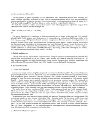 3.2. Genetic Algorithm Model (GA)

  The basic purpose of genetic algorithms (GAs) is optimization. Since optimization problems arise frequently, this
makes GAs quite useful for a great variety of tasks. As in all optimization problems, we are faced with the problem of
maximizing/minimizing an objective function f(x) over a given space X of arbitrary dimension (Russell, & Norvig, 1995;
Yeh, Ke, Yang & Meng, 2005). Therefore, GA can be used to specify the weight of each text feature.
 For block of 3 sentences, a weighted score function, as shown in the following equation is exploited to integrate all the
18 feature scores, where wi indicates the weight of fi.

Score  w1.Score f1  w2 .Score f 2  ...  w18.Score f18
(5)

  The genetic algorithm (GA) is exploited to obtain an appropriate set of feature weights using the 7653 manually
aligned English-Arabic sentence pairs. A chromosome is represented as the combination of all feature weights in the
form of (w1 , w2 ,..., w18 ) . 1000 genomes for each generation were produced. Thousand genomes for each generation were
produced. Evaluate fitness of each genome (we define fitness as the average accuracy obtained with the genome when
the alignment process is applied on the training corpus), and retain the fittest 10 genomes to mate for new ones in the
next generation. In this experiment, 100 generations are evaluated to obtain steady combinations of feature weights. A
suitable combination of feature weights is found by applying GA. For testing, a set of 1200 sentence pairs was used. Eq.
(5) is applied after using the defined weights from GA execution.

4. English-Arabic corpus

  Although, there are very popular Arabic-English resources among the statistical machine translation community that
may be found in some projects such as the “DARPA TIDES program, http://www.ldc.upenn.edu/Projects/TIDES/”, we
have decided to construct our Arabic-English parallel corpus from the Internet to have significant parallel data from
different domains. The approach of (Fattah et al., 2006) is used to construct the English-Arabic corpus.

5. Experimental results

5.1. Length based approach

  Let’s consider Gale & Church’s length based approach as explained in (Fattah et al., 2007). We constructed a dynamic
programming framework to conduct experiments using their length based approach as a baseline experiment to compare
with our proposed system. First of all it was not clear to us, which variable should be considered as the text length,
character or word? To answer this question, we had to do some statistical measurements on 1000 manually aligned
English – Arabic sentence pairs, randomly selected from the previously mentioned corpus. We considered the
relationship between English paragraph length and Arabic paragraph length as a function of the number of words. The
results showed that, there is a good correlation (0.987) between English paragraph length and Arabic paragraph length.
Moreover, the ratio and corresponding standard deviation were 0.9826 and 0.2046 respectively. We also considered the
relationship between English paragraph length and Arabic paragraph length as a function of the number of characters.
  The results showed a better correlation (0.992) between English paragraph length and Arabic paragraph length.
Moreover, the ratio and corresponding standard deviation were 1.12 and 0.1806 respectively. In comparison to the
previous results, the number of characters as the text length variable is better than words since the correlation is higher
and the standard deviation is lower.
  We applied the length based approach (using text length as a function of the number characters) experiment on a 1200
sentence pair sample, not taken from the training data. Table 1 shows the results. The first column in table 1 represents
the category, the second column is the total number of sentence pairs related to this category, the third column is the
number of sentence pairs that were misclassified and the fourth column is the percentage of this error. Although 1-0, 0-1
and 2-2 are rare cases, we have taken them into consideration to reduce error. Moreover, we did not consider other cases
like (3-3, 3-4, etc.) since they are very rare cases and considering more cases requires more computations and processing
time. When the system finds these cases, it misclassifies them.

5.2. Mathematical Regression approach
 