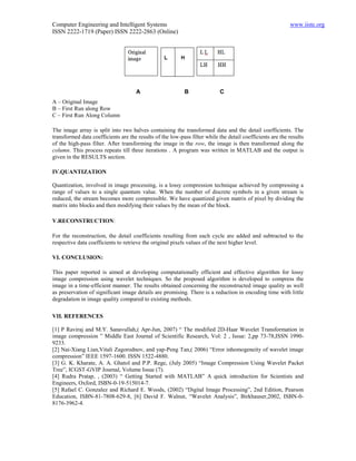 Computer Engineering and Intelligent Systems                                                               www.iiste.org
ISSN 2222-1719 (Paper) ISSN 2222-2863 (Online)




                                      A                    B                C
A – Original Image
B – First Run along Row
C – First Run Along Column

The image array is split into two halves containing the transformed data and the detail coefficients. The
transformed data coefficients are the results of the low-pass filter while the detail coefficients are the results
of the high-pass filter. After transforming the image in the row, the image is then transformed along the
column. This process repeats till three iterations . A program was written in MATLAB and the output is
given in the RESULTS section.

IV.QUANTIZATION

Quantization, involved in image processing, is a lossy compression technique achieved by compressing a
range of values to a single quantum value. When the number of discrete symbols in a given stream is
reduced, the stream becomes more compressible. We have quantized given matrix of pixel by dividing the
matrix into blocks and then modifying their values by the mean of the block.

V.RECONSTRUCTION:

For the reconstruction, the detail coefficients resulting from each cycle are added and subtracted to the
respective data coefficients to retrieve the original pixels values of the next higher level.

VI. CONCLUSION:

This paper reported is aimed at developing computationally efficient and effective algorithm for lossy
image compression using wavelet techniques. So the proposed algorithm is developed to compress the
image in a time-efficient manner. The results obtained concerning the reconstructed image quality as well
as preservation of significant image details are promising. There is a reduction in encoding time with little
degradation in image quality compared to existing methods.

VII. REFERENCES

[1] P Raviraj and M.Y. Sanavullah,( Apr-Jun, 2007) “ The modified 2D-Haar Wavelet Transformation in
image compression ” Middle East Journal of Scientific Research, Vol: 2 , Issue: 2,pp 73-78,ISSN 1990-
9233.
[2] Nai-Xiang Lian,Vitali Zagorodnov, and yap-Peng Tan,( 2006) “Error inhomogeneity of wavelet image
compression” IEEE 1597-1600. ISSN 1522-4880.
[3] G. K. Kharate, A. A. Ghatol and P.P. Rege, (July 2005) “Image Compression Using Wavelet Packet
Tree”, ICGST-GVIP Journal, Volume Issue (7).
[4] Rudra Pratap, , (2003) “ Getting Started with MATLAB” A quick introduction for Scientists and
Engineers, Oxford, ISBN-0-19-515014-7.
[5] Rafael C. Gonzalez and Richard E. Woods, (2002) “Digital Image Processing”, 2nd Edition, Pearson
Education, ISBN-81-7808-629-8, [6] David F. Walnut, “Wavelet Analysis”, Birkhauser,2002, ISBN-0-
8176-3962-4.
 