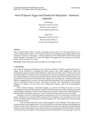 Computer Engineering and Intelligent Systems                                                       www.iiste.org
ISSN 2222-1719 (Paper) ISSN 2222-2863 (Online)


  Parts Of Speech Tagger and Chunker for Malayalam – Statistical
                            Approach
                                                    Jisha P Jayan
                                           Department of Tamil University
                                             Tamil University, Thanjavur
                                          E-mail: jishapjayan@gmail.com


                                                      Rajeev R R
                                           Department of Tamil University
                                             Tamil University, Thanjavur
                                           E-mail: rajeevrrraj@gmail.com



Abstract
Parts of Speech Tagger (POS) is the task of assigning to each word of a text the proper POS tag in its
context of appearance in sentences. The Chunking is the process of identifying and assigning different types
of phrases in sentences. In this paper, a statistical approach with the Hidden Markov Model following the
Viterbi algorithm is described. The corpus both tagged and untagged used for training and testing the
system is in the Unicode UTF-8 format.
Keywords: Chunker, Malayalam, Statistical Approach, TnT Tagger, Unicode


1. Introduction
Part of Speech Tagging and Chunking are two well-known problems in Natural Language Processing. A
Tagger can be considered as a translator that reads sentences from certain language and outputs the
corresponding sequences of part of speech (POS) tags, taking into account the context in which each word of
the sentence appears. A Chunker involves dividing sentences into non-overlapping segments on the basis of
very superficial analysis. It includes discovering the main constituents of the sentences and their heads. It can
include determining syntactical relationships such as subject-verb, verb-object, etc., Chunking which always
follows the tagging process, is used as a fast and reliable processing phase for full or partial parsing. It can be
used for information Retrieval Systems, Information Extraction, Text Summarization and Bilingual
Alignment. In addition, it is also used to solve computational linguistics tasks such as disambiguation
problems.
      Parts of Speech Tagging, a grammatical tagging, is a process of marking the words in a text as
corresponding to a particular part of speech, based on its definition and context. This is the first step towards
understanding any languages. It finds its major application in the speech and NLP like Speech Recognition,
Speech Synthesis, Information retrieval etc. A lot of work has been done relating to this in NLP field.
      Chunking is the task of identifying and then segmenting the text into a syntactically correlated word
groups. Chunking can be viewed as shallow parsing. This text chunking can be considered as the first step
towards full parsing. Mostly Chunking occur after POS tagging. This is very important for activities relating
to Language processing.
           A lot of work has been done in part of speech tagging of western languages. These taggers vary in
accuracy and also in their implementation. A lot of techniques have also been explored to make tagging more
and more accurate. These techniques vary from being purely rule based in their approach to being completely
stochastic. Some of these taggers achieve good accuracy for certain languages. But unfortunately, not much
work has been done with regard to Indian languages especially Malayalam. The existing taggers cannot be
 