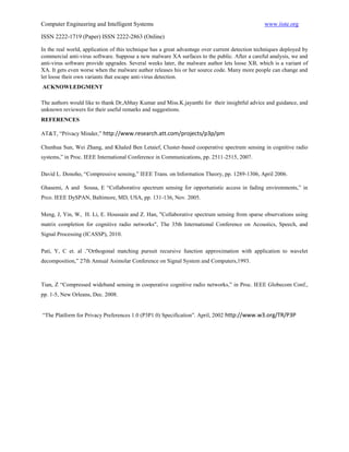 Computer Engineering and Intelligent Systems                                                     www.iiste.org

ISSN 2222-1719 (Paper) ISSN 2222-2863 (Online)

In the real world, application of this technique has a great advantage over current detection techniques deployed by
commercial anti-virus software. Suppose a new malware XA surfaces to the public. After a careful analysis, we and
anti-virus software provide upgrades. Several weeks later, the malware author lets loose XB, which is a variant of
XA. It gets even worse when the malware author releases his or her source code. Many more people can change and
let loose their own variants that escape anti-virus detection.
ACKNOWLEDGMENT

The authors would like to thank Dr,Abhay Kumar and Miss.K.jayanthi for their insightful advice and guidance, and
unknown reviewers for their useful remarks and suggestions.
REFERENCES

AT&T, “Privacy Minder,” http://www.research.att.com/projects/p3p/pm

Chunhua Sun, Wei Zhang, and Khaled Ben Letaief, Cluster-based cooperative spectrum sensing in cognitive radio
systems,” in Proc. IEEE International Conference in Communications, pp. 2511-2515, 2007.

David L. Donoho, “Compressive sensing,” IEEE Trans. on Information Theory, pp. 1289-1306, April 2006.

Ghasemi, A and Sousa, E “Collaborative spectrum sensing for opportunistic access in fading environments,” in
Prco. IEEE DySPAN, Baltimore, MD, USA, pp. 131-136, Nov. 2005.

Meng, J, Yin, W, H. Li, E. Houssain and Z. Han, "Collaborative spectrum sensing from sparse observations using
matrix completion for cognitive radio networks", The 35th International Conference on Acoustics, Speech, and
Signal Processing (ICASSP), 2010.

Pati, Y, C et. al .”Orthogonal matching pursuit recursive function approximation with application to wavelet
decomposition,” 27th Annual Asimolar Conference on Signal System and Computers,1993.



Tian, Z “Compressed wideband sensing in cooperative cognitive radio networks,” in Proc. IEEE Globecom Conf.,
pp. 1-5, New Orleans, Dec. 2008.


“The Platform for Privacy Preferences 1.0 (P3P1.0) Specification”. April, 2002 http://www.w3.org/TR/P3P
 