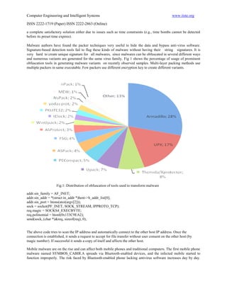 Computer Engineering and Intelligent Systems                                                          www.iiste.org

ISSN 2222-1719 (Paper) ISSN 2222-2863 (Online)

a complete satisfactory solution either due to issues such as time constraints (e.g., time bombs cannot be detected
before its preset time expires).

Malware authors have found the packer techniques very useful to hide the data and bypass anti-virus software.
Signature-based detection tools fail to flag these kinds of malware without having their string signatures. It is
very hard to create unique signature for all malwares, since malwares can be obfuscated in several different ways
and numerous variants are generated for the same virus family. Fig 1 shows the percentage of usage of prominent
obfuscation tools in generating malware variants on recently observed samples. Multi-layer packing methods use
multiple packers in same executable. Few packers use different encryption key to create different variants.




                    Fig.1: Distribution of obfuscation of tools used to transform malware

addr.sin_family = AF_INET;
addr.sin_addr = *(struct in_addr *)hent->h_addr_list[0];
addr.sin_port = htons(atoi(argv[2]));
sock = socket(PF_INET, SOCK_STREAM, IPPROTO_TCP);
req.magic = SOCKS4_EXECBYTE;
req.polinomial = htonl(0x133C9EA2);
send(sock, (char *)&req, sizeof(req), 0);


The above code tries to scan the IP address and automatically connect to the other host IP address. Once the
connection is established, it sends a request to accept for file transfer without user consent on the other host (by
magic number). If successful it sends a copy of itself and affects the other host.

Mobile malware are on the rise and can affect both mobile phones and traditional computers. The first mobile phone
malware named SYMBOS_CABIR.A spreads via Bluetooth-enabled devices, and the infected mobile started to
function improperly. The risk faced by Bluetooth-enabled phone lacking antivirus software increases day by day.
 