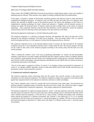 Computer Engineering and Intelligent Systems                                                       www.iiste.org

ISSN 2222-1719 (Paper) ISSN 2222-2863 (Online)

„Retro-viruses‟ like SYMBOS_DREVER.A became the most threat to mobile phone attacks, as they were capable of
disabling antivirus software. These malware were capable of stealing confidential data from mobile phones.

In this paper, I introduce a method of functionally classifying malware and malicious code by using well-known
computational intelligent techniques. As malicious code can affect the data and control flow of a program, static
analysis may naturally be helpful as part of the detection process. We discuss the techniques in this work as a
comprehensive scanning technology for today‟s threats and tomorrow‟s. Together with the dramatic increase of
malware per month, the advanced nature of malware attacks has had a marked effect on the nature of scanning
technology. . After a particular malicious code has been first identified, it can be analyzed to extract the signature,
which provides a basis for detecting variants and mutants of the same malware in the future.

Selecting the appropriate technologies is a bit like finding the golden mean.

The technical component is a collection of program functions and algorithms that selects the data that will be
analyzed by the analytical component. This data may be anything – from text strings within a file, to a specific
action the program performs, to a full sequence of actions that the program performs, and more.

The analytical component serves as the decision-making system. It assesses the data provided by the technical
component using one or more algorithms and then issues a verdict about the data. The security program will then
use the verdict to take action on the malicious program according to the security policy that has been set in the
security program.


 What is making the situation worse is the ease of producing polymorphic (or variants of) and metamorphic
computer viruses that are even more complex and difficult than their original versions to detect. In addition malware
once confined to wired networks has now found a new breeding ground in mobile devices, automatic identification
and collection (AIDC) technologies, and radio frequency identification devices (RFID) that use wireless networks to
communicate and connect to the Internet.

 The rest of this paper is organised as follows. In section 2, we introduce technical and analytical components. In
section 3, we introduce MEDiC algorithm. Section 4 deals about RFID and iCLASS. Results and discussion are
presented in section 5 and conclusion in section 6.

2. Technical and Analytical components

The technical component collects information about the file system, files, and file contents; it then passes that
information on to the analytical component. The analytical component compares byte sequences in the data provided
against byte sequences known to be suspicious or malicious, and issues a verdict accordingly.

Fig.2, below, identifies many of the key concepts that will be discussed in this white paper. The horizontal axis
positions technical components along a continuum and shows how they overlap. The vertical axis helps to suggest
the level of sophistication of analytical components – from simple comparisons to detailed analysis.

The technical component of a malicious program detection system is the data collection system that provides the
data that needs to be analyzed. These are some of the most common methods used for collecting the data that will be
used to identify malicious programs –1.Treat the file as a mass of bytes. 2.Emulate the program code. (Emulation
means placing the program in a different environment and “tricking” it into behaving as if it‟s in its intended
environment so that the results can be preserved.) 3. Launch the program in a sandbox. (Provide a safe environment
and launch the program to determine if it “plays nicely with others.”) 4. Monitor system events. 5. Scan the system
for anomalies.
 