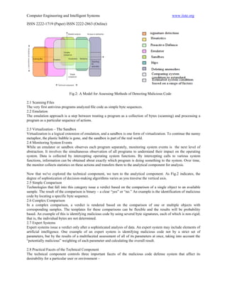 Computer Engineering and Intelligent Systems                                                      www.iiste.org

ISSN 2222-1719 (Paper) ISSN 2222-2863 (Online)




                             Fig.2: A Model for Assessing Methods of Detecting Malicious Code

2.1 Scanning Files
The very first antivirus programs analyzed file code as simple byte sequences.
2.2 Emulation
The emulation approach is a step between treating a program as a collection of bytes (scanning) and processing a
program as a particular sequence of actions.

2.3 Virtualization – The Sandbox
Virtualization is a logical extension of emulation, and a sandbox is one form of virtualization. To continue the nanny
metaphor, the plastic bubble is gone, and the sandbox is part of the real world.
2.4 Monitoring System Events
While an emulator or sandbox observes each program separately, monitoring system events is the next level of
abstraction. It involves the simultaneous observation of all programs to understand their impact on the operating
system. Data is collected by intercepting operating system functions. By intercepting calls to various system
functions, information can be obtained about exactly which program is doing something to the system. Over time,
the monitor collects statistics on these actions and transfers them to the analytical component for analysis.

Now that we've explored the technical component, we turn to the analytical component. As Fig.2 indicates, the
degree of sophistication of decision-making algorithms varies as you traverse the vertical axis.
2.5 Simple Comparison
Technologies that fall into this category issue a verdict based on the comparison of a single object to an available
sample. The result of the comparison is binary – a clear “yes” or “no.” An example is the identification of malicious
code by locating a specific byte sequence.
2.6 Complex Comparison
In a complex comparison, a verdict is rendered based on the comparison of one or multiple objects with
corresponding samples. The templates for these comparisons can be flexible and the results will be probability
based. An example of this is identifying malicious code by using several byte signatures, each of which is non-rigid;
that is, the individual bytes are not determined.
2.7 Expert Systems
Expert systems issue a verdict only after a sophisticated analysis of data. An expert system may include elements of
artificial intelligence. One example of an expert system is identifying malicious code not by a strict set of
parameters, but by the results of a multifaceted assessment of all of its parameters at once, taking into account the
“potentially malicious” weighting of each parameter and calculating the overall result.

2.8 Practical Facets of the Technical Component
The technical component controls three important facets of the malicious code defense system that affect its
desirability for a particular user or environment –
 