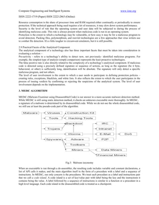 Computer Engineering and Intelligent Systems                                                          www.iiste.org

ISSN 2222-1719 (Paper) ISSN 2222-2863 (Online)

Resource consumption is the share of processor time and RAM required either continually or periodically to ensure
protection. If the technical approach being used requires a lot of resources, it may slow down system performance.
Security is the level of risk that the operating system and user data will be subjected to during the process of
identifying malicious code. This risk is always present when malicious code is run in an operating system.
Protection is the extent to which a technology may be vulnerable, or how easy it may be for a malicious program to
avoid detection. Packing files, polymorphism, and root-kit technologies are a few approaches that virus writers use
to combat file detection. It's a little tougher to circumvent emulators, but it is still possible.

2.9 Practical Facets of the Analytical Component
The analytical component of a technology also has three important facets that must be taken into consideration in
evaluating a solution –
Pro-activity - refers to a technology‟s ability to detect new, not previously- identified malicious programs. For
example, the simplest type of analysis (simple comparison) represents the least proactive technologies.
The false positive rate is also directly related to the complexity of a technology‟s analytical component. If malicious
code is detected using a precisely defined signature or sequence of actions, as long as the signature (be it byte,
behavioral, or other) is sufficiently long, identification will be absolute. The signature will only detect a specific
malicious program, and not others.
The level of user involvement is the extent to which a user needs to participate in defining protection policies –
creating rules, exceptions, blacklists, and white lists. It also reflects the extent to which the user participates in the
process of issuing verdicts by confirming or rejecting the suspicions of the analytical system. The level of user
involvement depends on the implementation.

3. MEDiC ALGORITHM

MEDiC (Malware Examiner using Disassembled Code) is our answer to a more accurate malware detection method.
While MEDiC is still using static detection method, it checks an unknown executable more thoroughly. In MEDiC,
a signature of a malware is determined by its disassembled code. While we do not use the whole disassembled code,
we still use at least the pseudo-code part of the algorithm.




                                               Fig.3: Malware taxonomy

When an executable is run through a de-assembler, the resulting code includes variable and constant declarations, a
list of API calls it makes, and the main algorithm itself in the form of a procedure with a label and a sequence of
instructions. In MEDiC, our only concern is the procedures. We treat each procedure as a label and instructions pair
that we call a code island. A code island is a set of key/value pair with label being the key and the instructions it
contains being the value. A label followed by a sequence of instructions is similar to a function or a procedure in a
high level language. Each code island in the disassembled code is treated as a checkpoint.
 