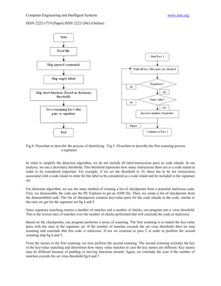 Computer Engineering and Intelligent Systems                                                       www.iiste.org

ISSN 2222-1719 (Paper) ISSN 2222-2863 (Online)




Fig.4: Flowchart to describe the process of identifying Fig.5: Flowchart to describe the first scanning process
                        a signature


In order to simplify the detection algorithm, we do not include all label/instructions pairs as code islands. In our
analysis, we use a dictionary threshold. This threshold represents how many instructions there are in a code island in
order to be considered important. For example, if we set the threshold to 10, there has to be ten instructions
associated with a code island in order for the label to be considered as a code island and be included in the signature
set.

For detection algorithm, we use the same method of creating a list of checkpoints from a potential malicious code.
First, we disassemble the code use the PE Explorer to get an ASM file. Then, we create a list of checkpoints from
the disassembled code. The list of checkpoints contains key/value pairs for the code islands in the code, similar to
the ones we get for the signature set fig.4 and 5.

Since signature matching returns a number of matches and a number of checks, our program sets a virus threshold.
This is the lowest ratio of matches over the number of checks performed that will conclude the code as malicious.

Based on the checkpoints, our program performs a series of scanning. The first scanning is to match the key/value
pairs with the ones in the signature set. If the number of matches exceeds the set virus threshold, then we stop
scanning and conclude that this code is malicious. If not we continue to pass 2 in order to perform the second
scanning step fig.4 and 5.

From the misses in the first scanning, we now perform the second scanning. The second scanning excludes the key
in the key/value matching and determines how many value matches in case the key names are different. Key names
may be different because of padding or moving functions around. Again, we conclude the scan if the number of
matches exceeds the set virus threshold fig.6 and 7.
 