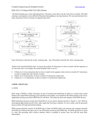 Computer Engineering and Intelligent Systems                                                        www.iiste.org

ISSN 2222-1719 (Paper) ISSN 2222-2863 (Online)

 The third scanning uses a more thorough process. This part is used when even the value does not match. This third
scanning is used against a more difficult obfuscation than padding or moving functions. We scan and determine how
many instructions in this set match our signature fig.6 and 7.




Fig.6: Flowchart to describe the second scanning steps    Fig.7:Flowchart to describe the third scanning steps


Based on the search threshold value, we loosen the number of instructions we have to match with the signature as
we scan more lines. For example, the search threshold value is set to 5:

   If there are 5 or less instructions that we have to match in the signature, then we have to match all 5 instructions
    in order to include this code island as a match.
   If there are 6-10 instructions, we have to match 5-9 instructions respectively.
   If there are 11-15 instructions, we have to match 9-13 instructions respectively.



4. RFID AND iCLASS

4.1 RFID


Daily usage of RFID is widely increasing. Its ease of tracking and identifying an object or a person from varied
distances has made RFID technology more significant and rampant. An estimated of 40 million people in the US are
supposedly carrying some kind of RFID device with them. This relatively shows the ubiquity of the RFID devices.

RFID technology has been around since World War II. It was used to identify aircraft as “friend” or “foe” (IFF) by
interrogating approaching aircraft with a radio signal and receiving a response. It is now widely used for personnel
access control, toll roads and animal tracking.

RFID systems primarily consists of the RFID tags or chips, the RFID readers, the antennas, the computer networks
and finally the software that takes care of the information carried by these RFID tags. An RFID tag (shown in fig.8)
is a tiny, flat microchip with a built-in antenna, which is available in various sizes, but with the same basic
functionality.
 