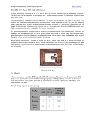 Computer Engineering and Intelligent Systems                                                     www.iiste.org

ISSN 2222-1719 (Paper) ISSN 2222-2863 (Online)

When a radio signal is incident on an RFID tag, the RFID is activated and broadcasts the information it contains.
The RFID tags can be attached to or incorporated into a product, animal, or person for the purpose of identification
using radio waves.

These RFID tags are of two types: passive and active. The passive ones do not have any power of their own. They
respond only if encountered by radio waves from the readers. On the other hand, active RFID tags have a built-in
power source and more recently, certain computing or sensing technology (e.g. sub-dermal chips) which emit the
data in the form of radio frequency waves to be received by a legitimate reader. These active RFID tags usually have
higher storage capacities when compared to their passive counterparts.

We are concerned with the back-end entity of the RFID infrastructure which is the software aspect essentially the
databases. The databases have their own set of security issues. With the rise of internet usage and computing power,
a lot of information from these databases is exchanged over the internet. Hence, these databases are at the verge of
facing the various security problems that engulfed the internet.

RFID systems encountered a number of threats and privacy issues. This work is an attempt to address the
information security issues chiefly the attacks through the databases that these RFID tags communicate with. This
paper provides a proof-of-concept to run an executable on a windows machine using SQL Server 2005 as the back-
end architecture.




                                                Fig.8: An RFID tag
4.2 iCLASS

 Our experiments use contactless RFID tags called iCLASS, which are of the active type. They can contain 2048
bytes of data. However, the maximum effective storage capacity is 1896 bytes per tag because of all the reserved
areas that contain the serial number, password, etc. Table 1 shows the storage capacity of an iCLASS tag when
using different data types.

Table 1: Storage Capacity of an iCLASS tag
                                                                     How many fit
                                                 Size       Size
                                 Data Type                           in 2048-byte
                                                (bits)    (bytes)
                                                                      iCLASS tag?

                                 Boolean          1       0.125          15168

                                Character         8         1            1896

                                 Integer <
                                                 16         2             948
                                   65535
 