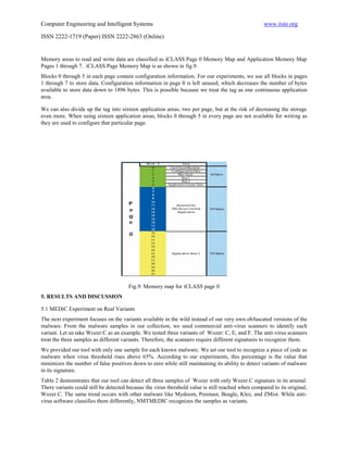 Computer Engineering and Intelligent Systems                                                        www.iiste.org

ISSN 2222-1719 (Paper) ISSN 2222-2863 (Online)


Memory areas to read and write data are classified as iCLASS Page 0 Memory Map and Application Memory Map
Pages 1 through 7. iCLASS Page Memory Map is as shown in fig.9.
Blocks 0 through 5 in each page contain configuration information. For our experiments, we use all blocks in pages
1 through 7 to store data. Configuration information in page 0 is left unused, which decreases the number of bytes
available to store data down to 1896 bytes. This is possible because we treat the tag as one continuous application
area.

We can also divide up the tag into sixteen application areas, two per page, but at the risk of decreasing the storage
even more. When using sixteen application areas, blocks 0 through 5 in every page are not available for writing as
they are used to configure that particular page.




                                       Fig.9: Memory map for iCLASS page 0
5. RESULTS AND DISCUSSION

5.1 MEDiC Experiment on Real Variants
The next experiment focuses on the variants available in the wild instead of our very own obfuscated versions of the
malware. From the malware samples in our collection, we used commercial anti-virus scanners to identify each
variant. Let us take Wozer:C as an example. We tested three variants of Wozer: C, E, and F. The anti-virus scanners
treat the three samples as different variants. Therefore, the scanners require different signatures to recognize them.
We provided our tool with only one sample for each known malware. We set our tool to recognize a piece of code as
malware when virus threshold rises above 65%. According to our experiments, this percentage is the value that
minimizes the number of false positives down to zero while still maintaining its ability to detect variants of malware
in its signature.
Table 2 demonstrates that our tool can detect all three samples of Wozer with only Wozer.C signature in its arsenal.
There variants could still be detected because the virus threshold value is still reached when compared to its original,
Wozer.C. The same trend occurs with other malware like Mydoom, Perenast, Beagle, Klez, and ZMist. While anti-
virus software classifies them differently, NMTMEDIC recognizes the samples as variants.
 