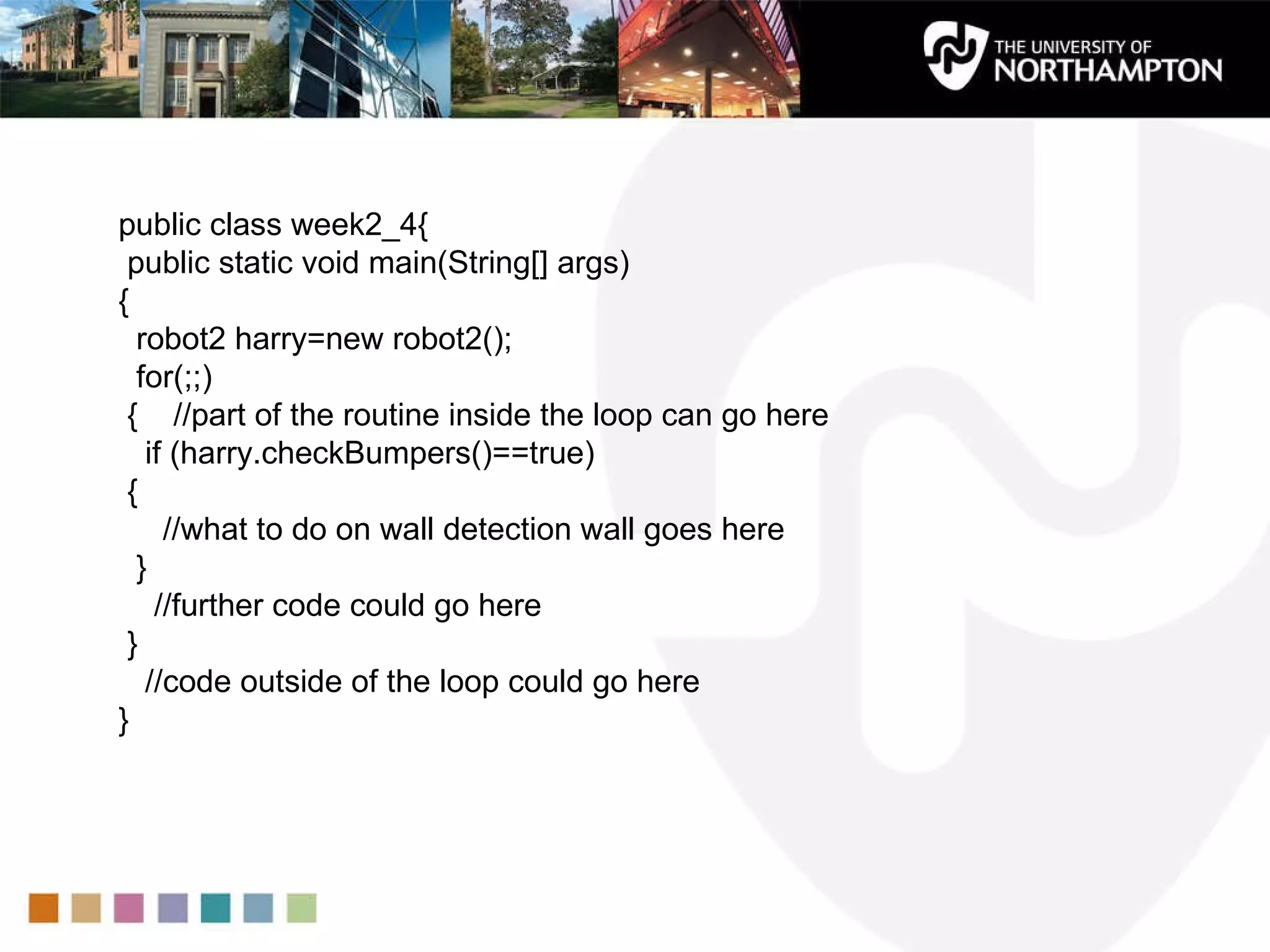 public class week2_4{  public static void main(String[] args)  {  robot2 harry=new robot2();  for(;;)  {  //part of the routine inside the loop can go here if (harry.checkBumpers()==true)  { //what to do on wall detection wall goes here } //further code could go here } //code outside of the loop could go here } 