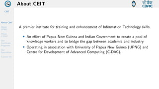 CEIT
About CEIT
About
UPNG
About
C-DAC
Our
Certificate
Programs
Our
Specialities
Contact Us
About CEIT
A premier institute for training and enhancement of Information Technology skills.
• An effort of Papua New Guinea and Indian Government to create a pool of
knowledge workers and to bridge the gap between academia and industry.
• Operating in association with University of Papua New Guinea (UPNG) and
Centre for Development of Advanced Computing (C-DAC).
 