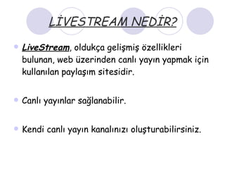 LİVESTREAM NEDİR? LiveStream , oldukça gelişmiş özellikleri bulunan, web üzerinden canlı yayın yapmak için kullanılan paylaşım sitesidir. Canlı yayınlar sağlanabilir. Kendi canlı yayın kanalınızı oluşturabilirsiniz. 
