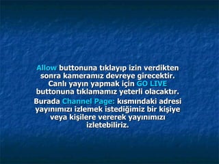 Allow  buttonuna tıklayıp izin verdikten sonra kameramız devreye girecektir. Canlı yayın yapmak için  GO LIVE  buttonuna tıklamamız yeterli olacaktır. Burada  Channel Page:  kısmındaki adresi yayınımızı izlemek istediğimiz bir kişiye veya kişilere vererek yayınımızı izletebiliriz. 