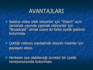 AVANTAJLARI Sadece video izlek istiyenler için “Watch” aynı zamanda yayında yapmak isteyenler için “Broadcast” olmak üzere iki farklı üyelik şeklinin bulunması. Çektiği videoyu paylaşmak isteyen insanlar için  paylaşım sitesi. Herkesin üye olabileceği ücretsiz bir üyelik versiyonununda bulunması.  