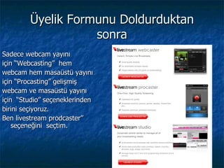 Üyelik Formunu Doldurduktan sonra Sadece webcam yayını  için “Webcasting”   hem webcam hem masaüstü yayını için   “Procasting”   gelişmiş webcam ve masaüstü yayını için   “Studio”   seçeneklerinden  birini seçiyoruz. Ben livestream prodcaster” seçeneğini  seçtim. 