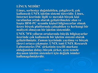 LİNUX NEDİR? Linux, serbestçe dağıtılabilen, çokgörevli, çok kullanıcılı UNIX işletim sistemi türevidir. Linux, Internet üzerinde ilgili ve meraklı birçok kişi tarafından ortak olarak geliştirilmekte olan ve başta IBM-PC uyumlu kişisel bilgisayarlar olmak üzere birçok platformda çalışabilen ve herhangi bir maliyeti olmayan bir işletim sistemidir. UNIX 70'li yılların ortalarında büyük bilgisayarlar üzerinde çok kullanıcılı bir işletim sistemi olarak geliştirilmiştir. Zaman içerisinde yayılmış ve birçok türevi ortaya çıkmıştır. UNIX ismi UNIX Research Laboratories INC şirketinin tescilli markası olduğundan dolayı birçok şirket, aynı temele dayanan işletim sistemleri için değişik isimler kullanagelmişlerdir.  