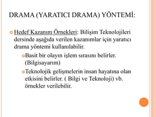 DRAMA (YARATICI DRAMA) YÖNTEMİ:Hedef Kazanım Örnekleri: Bilişim Teknolojileri dersinde aşağıda verilen kazanımlar için yaratıcı drama yöntemi kullanılabilir.Basit bir olayın işlem sırasını belirler. (Bilgisayarım)Teknolojik gelişmelerin insan hayatına olan etkisini belirler. ( Bilgi ve Teknoloji) vb. örnekler verilebilir.