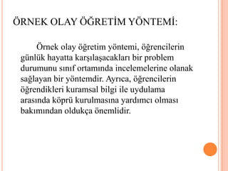 		Örnek olay öğretim yöntemi, öğrencilerin günlük hayatta karşılaşacakları bir problem durumunu sınıf ortamında incelemelerine olanak sağlayan bir yöntemdir. Ayrıca, öğrencilerin öğrendikleri kuramsal bilgi ile uydulama arasında köprü kurulmasına yardımcı olması bakımından oldukça önemlidir.ÖRNEK OLAY ÖĞRETİM YÖNTEMİ: