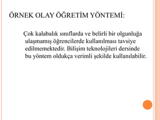 ÖRNEK OLAY ÖĞRETİM YÖNTEMİ: Çok kalabalık sınıflarda ve belirli bir olgunluğa ulaşmamış öğrencilerde kullanılması tavsiye edilmemektedir. Bilişim teknolojileri dersinde bu yöntem oldukça verimli şekilde kullanılabilir. 
