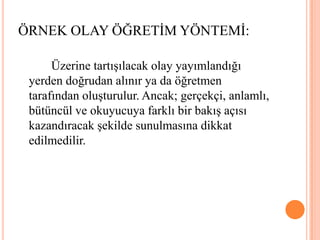 		Üzerine tartışılacak olay yayımlandığı yerden doğrudan alınır ya da öğretmen tarafından oluşturulur. Ancak; gerçekçi, anlamlı, bütüncül ve okuyucuya farklı bir bakış açısı kazandıracak şekilde sunulmasına dikkat edilmedilir.ÖRNEK OLAY ÖĞRETİM YÖNTEMİ:
