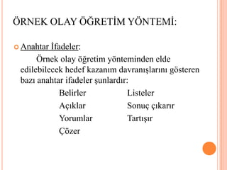 ÖRNEK OLAY ÖĞRETİM YÖNTEMİ:Anahtar İfadeler:  		Örnek olay öğretim yönteminden elde edilebilecek hedef kazanım davranışlarını gösteren bazı anahtar ifadeler şunlardır:		Belirler 		Listeler		Açıklar 		Sonuç çıkarır 		Yorumlar		Tartışır		Çözer