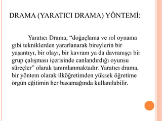 DRAMA (YARATICI DRAMA) YÖNTEMİ:	Yaratıcı Drama, “doğaçlama ve rol oynama gibi tekniklerden yararlanarak bireylerin bir yaşantıyı, bir olayı, bir kavram ya da davranışçı bir grup çalışması içerisinde canlandırdığı oyunsu süreçler” olarak tanımlanmaktadır. Yaratıcı drama, bir yöntem olarak ilköğretimden yüksek öğretime örgün eğitimin her basamağında kullanılabilir.