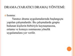 Isınma: 						Yaratıcı drama uygulamalarında başlangıçta yapılan çalışmalardır. Bu çalışmalarda grupta bulunan kişilerin birbiriyle kaynaşmasına, ortama ve konuya ısınmasına yönelik uygulamalara yer verilir.DRAMA (YARATICI DRAMA) YÖNTEMİ: