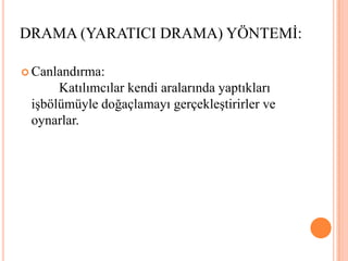 Canlandırma: 						 Katılımcılar kendi aralarında yaptıkları işbölümüyle doğaçlamayı gerçekleştirirler ve oynarlar.DRAMA (YARATICI DRAMA) YÖNTEMİ: