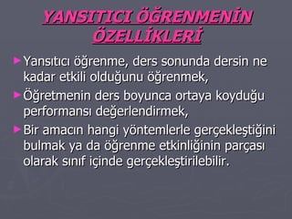 YANSITICI ÖĞRENMENİN ÖZELLİKLERİ Yansıtıcı öğrenme, ders sonunda dersin ne kadar etkili olduğunu öğrenmek, Öğretmenin ders boyunca ortaya koyduğu performansı değerlendirmek, Bir amacın hangi yöntemlerle gerçekleştiğini bulmak ya da öğrenme etkinliğinin parçası olarak sınıf içinde gerçekleştirilebilir. 