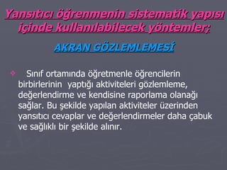Yansıtıcı öğrenmenin sistematik yapısı içinde kullanılabilecek yöntemler; AKRAN GÖZLEMLEMESİ Sınıf ortamında öğretmenle öğrencilerin birbirlerinin  yaptığı aktiviteleri gözlemleme, değerlendirme ve kendisine raporlama olanağı sağlar. Bu şekilde yapılan aktiviteler üzerinden yansıtıcı cevaplar ve değerlendirmeler daha çabuk ve sağlıklı bir şekilde alınır. 