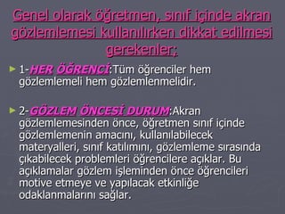 Genel olarak öğretmen, sınıf içinde akran gözlemlemesi kullanılırken dikkat edilmesi gerekenler; 1- HER   ÖĞRENCİ :Tüm öğrenciler hem gözlemlemeli hem gözlemlenmelidir. 2- GÖZLEM   ÖNCESİ DURUM :Akran gözlemlemesinden önce, öğretmen sınıf içinde gözlemlemenin amacını, kullanılabilecek materyalleri, sınıf katılımını, gözlemleme sırasında çıkabilecek problemleri öğrencilere açıklar. Bu açıklamalar gözlem işleminden önce öğrencileri motive etmeye ve yapılacak etkinliğe odaklanmalarını sağlar. 