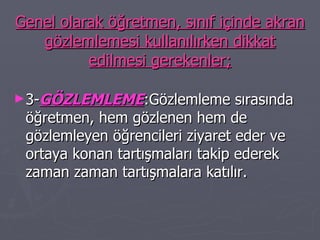 Genel olarak öğretmen, sınıf içinde akran gözlemlemesi kullanılırken dikkat edilmesi gerekenler; 3- GÖZLEMLEME :Gözlemleme sırasında öğretmen, hem gözlenen hem de gözlemleyen öğrencileri ziyaret eder ve ortaya konan tartışmaları takip ederek zaman zaman tartışmalara katılır. 