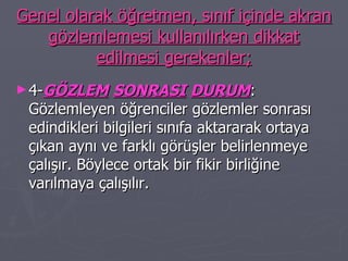Genel olarak öğretmen, sınıf içinde akran gözlemlemesi kullanılırken dikkat edilmesi gerekenler; 4- GÖZLEM   SONRASI   DURUM : Gözlemleyen öğrenciler gözlemler sonrası edindikleri bilgileri sınıfa aktararak ortaya çıkan aynı ve farklı görüşler belirlenmeye çalışır. Böylece ortak bir fikir birliğine varılmaya çalışılır. 