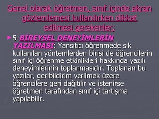 Genel olarak öğretmen, sınıf içinde akran gözlemlemesi kullanılırken dikkat edilmesi gerekenler; 5- BİREYSEL DENEYİMLERİN YAZILMASI : Yansıtıcı öğrenmede sık kullanılan yöntemlerden birisi de öğrencilerin sınıf içi öğrenme etkinlikleri hakkında yazılı deneyimlerinin toplanmasıdır. Toplanan bu yazılar, geribildirim verilmek üzere öğrencilere geri dağıtılır ve istenirse öğretmen tarafından sınıf içi tartışma yapılabilir. 