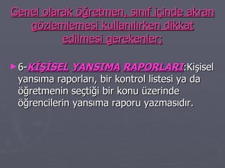 Genel olarak öğretmen, sınıf içinde akran gözlemlemesi kullanılırken dikkat edilmesi gerekenler; 6- KİŞİSEL   YANSIMA   RAPORLARI :Kişisel yansıma raporları, bir kontrol listesi ya da öğretmenin seçtiği bir konu üzerinde öğrencilerin yansıma raporu yazmasıdır. 