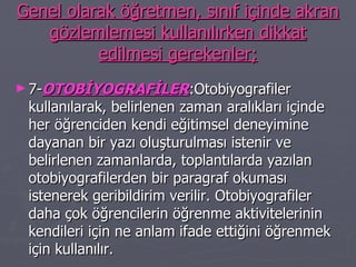 Genel olarak öğretmen, sınıf içinde akran gözlemlemesi kullanılırken dikkat edilmesi gerekenler; 7- OTOBİYOGRAFİLER :Otobiyografiler kullanılarak, belirlenen zaman aralıkları içinde her öğrenciden kendi eğitimsel deneyimine dayanan bir yazı oluşturulması istenir ve belirlenen zamanlarda, toplantılarda yazılan otobiyografilerden bir paragraf okuması istenerek geribildirim verilir. Otobiyografiler daha çok öğrencilerin öğrenme aktivitelerinin kendileri için ne anlam ifade ettiğini öğrenmek için kullanılır. 
