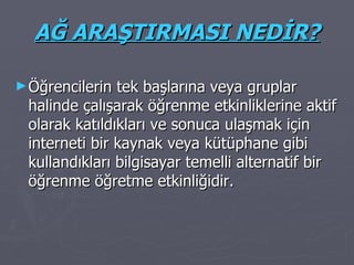 AĞ ARAŞTIRMASI NEDİR? Öğrencilerin tek başlarına veya gruplar halinde çalışarak öğrenme etkinliklerine aktif olarak katıldıkları ve sonuca ulaşmak için interneti bir kaynak veya kütüphane gibi kullandıkları bilgisayar temelli alternatif bir öğrenme öğretme etkinliğidir. 
