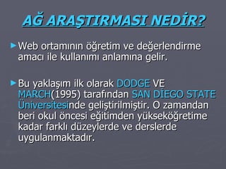 AĞ ARAŞTIRMASI NEDİR? Web ortamının öğretim ve değerlendirme amacı ile kullanımı anlamına gelir. Bu yaklaşım ilk olarak  DODGE  VE  MARCH (1995) tarafından  SAN DİEGO STATE   Üniversitesi nde geliştirilmiştir. O zamandan beri okul öncesi eğitimden yükseköğretime kadar farklı düzeylerde ve derslerde uygulanmaktadır. 
