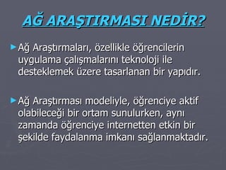AĞ ARAŞTIRMASI NEDİR? Ağ Araştırmaları, özellikle öğrencilerin uygulama çalışmalarını teknoloji ile desteklemek üzere tasarlanan bir yapıdır. Ağ Araştırması modeliyle, öğrenciye aktif olabileceği bir ortam sunulurken, aynı zamanda öğrenciye internetten etkin bir şekilde faydalanma imkanı sağlanmaktadır. 
