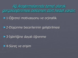 Ağ Araştırmalarında temel olarak gerçekleştirilmesi beklenen dört hedef vardır ; 1-Öğrenci motivasyonu ve orjinallik 2-Düşünme becerilerinin geliştirilmesi 3-İşbirliğine dayalı öğrenme 4-Süreç ve erişim 