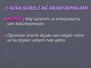 1-KISA SÜRELİ AĞ ARAŞTIRMALARI HEDEFİ ; bilgi kazanımı ve entegrasyonu yani bütünleşmesidir.  Öğrenciler önemli ölçüde yeni bilgiler edinir ve bu bilgileri anlamlı hale getirir. 