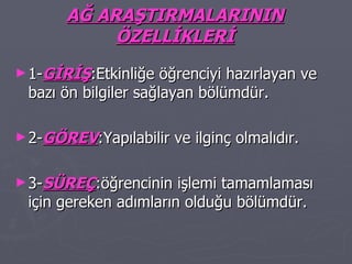 AĞ ARAŞTIRMALARININ ÖZELLİKLERİ 1- GİRİŞ :Etkinliğe öğrenciyi hazırlayan ve bazı ön bilgiler sağlayan bölümdür. 2- GÖREV :Yapılabilir ve ilginç olmalıdır. 3- SÜREÇ :öğrencinin işlemi tamamlaması için gereken adımların olduğu bölümdür. 