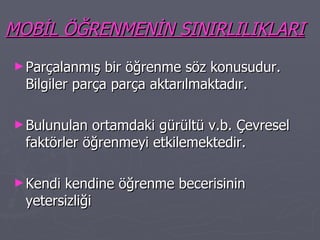 MOBİL ÖĞRENMENİN SINIRLILIKLARI Parçalanmış bir öğrenme söz konusudur. Bilgiler parça parça aktarılmaktadır. Bulunulan ortamdaki gürültü v.b. Çevresel faktörler öğrenmeyi etkilemektedir. Kendi kendine öğrenme becerisinin yetersizliği 