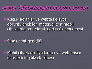 MOBİL ÖĞRENMENİN SINIRLILIKLARI Küçük ekranlar ve webte kolayca görüntülenebilen materyallerin mobil cihazlarda tam olarak görüntülenememesi Sınırlı bant genişliği Mobil cihazların fiyatlarının ve web erişim ücretlerinin yüksek olması 